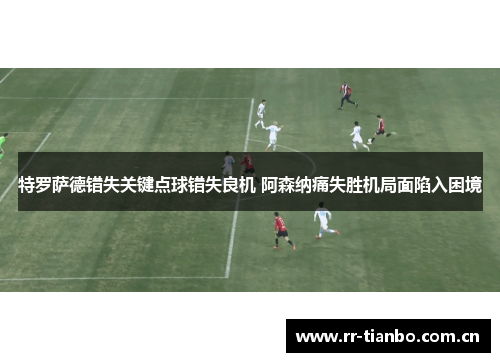 特罗萨德错失关键点球错失良机 阿森纳痛失胜机局面陷入困境