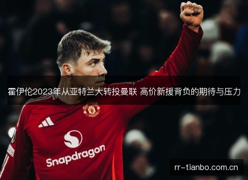 霍伊伦2023年从亚特兰大转投曼联 高价新援背负的期待与压力 霍伊伦2023年从亚特兰大转投曼联 高价新援背负的期待与压力
